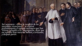 Ser misionero −esa es la vocación de los
sacerdotes vicencianos− es respirar
profundamente el espíritu misionero que San
Vicente infundió a la Congregación, dejar que
ese espíritu llene nuestras mentes y corazones,
y después partir.
 