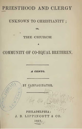 PRIESTHOOD AND CLERGY

  UNKNOWN          TO CHRISTIANITY                 ;




                     OR,




               THE CHURCH


COMMUNITY OF CO-EQUAL BRETHREN,



                   A CENTO.



               BY CAMPAGINATOR.


                                   ''^•'
                             ,:•   CCi




                PHILADELPHIA               '
                                               -




     J.   B.    LIPPINCOTT           &   CO.
                     1857.
 