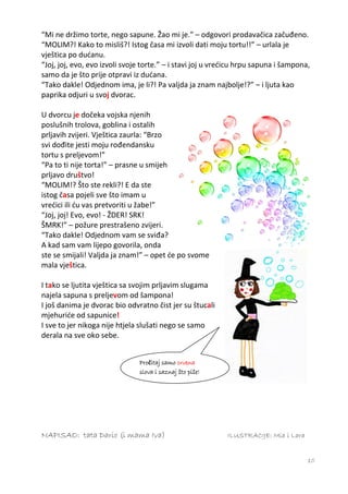 “Mi ne držimo torte, nego sapune. Žao mi je.” – odgovori prodavačica začuđeno.
“MOLIM?! Kako to misliš?! Istog časa mi izvoli dati moju tortu!!” – urlala je
vještica po dućanu.
“Joj, joj, evo, evo izvoli svoje torte.” – i stavi joj u vrećicu hrpu sapuna i šampona,
samo da je što prije otpravi iz dućana.
“Tako dakle! Odjednom ima, je li?! Pa valjda ja znam najbolje!?” – i ljuta kao
paprika odjuri u svoj dvorac.

U dvorcu je dočeka vojska njenih
poslušnih trolova, goblina i ostalih
prljavih zvijeri. Vještica zaurla: “Brzo
svi dođite jesti moju rođendansku
tortu s preljevom!”
“Pa to ti nije torta!” – prasne u smijeh
prljavo društvo!
“MOLIM!? Što ste rekli?! E da ste
istog časa pojeli sve što imam u
vrećici ili ću vas pretvoriti u žabe!”
“Joj, joj! Evo, evo! - ŽDER! SRK!
ŠMRK!” – požure prestrašeno zvijeri.
“Tako dakle! Odjednom vam se sviđa?
A kad sam vam lijepo govorila, onda
ste se smijali! Valjda ja znam!” – opet će po svome
mala vještica.

I tako se ljutita vještica sa svojim prljavim slugama
najela sapuna s preljevom od šampona!
I još danima je dvorac bio odvratno čist jer su štucali
mjehuriće od sapunice!
I sve to jer nikoga nije htjela slušati nego se samo
derala na sve oko sebe.


                               Pročitaj samo crvena
                               slova i saznaj što piše!




NAPISAO: tata Dario (i mama Iva)                            ILUSTRACIJE: Mia i Lara


                                                                                      10
 