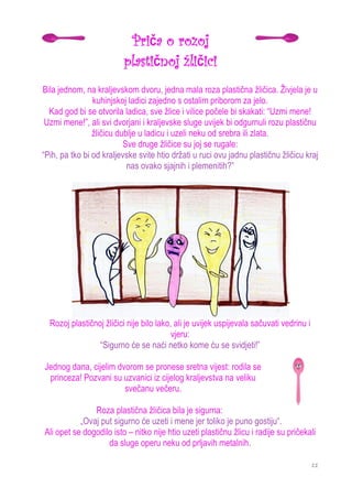 Priča o rozoj
                         plastičnoj žličici
Bila jednom, na kraljevskom dvoru, jedna mala roza plastična žličica. Živjela je u
                kuhinjskoj ladici zajedno s ostalim priborom za jelo.
  Kad god bi se otvorila ladica, sve žlice i vilice počele bi skakati: “Uzmi mene!
 Uzmi mene!”, ali svi dvorjani i kraljevske sluge uvijek bi odgurnuli rozu plastičnu
                žličicu dublje u ladicu i uzeli neku od srebra ili zlata.
                          Sve druge žličice su joj se rugale:
“Pih, pa tko bi od kraljevske svite htio držati u ruci ovu jadnu plastičnu žličicu kraj
                           nas ovako sjajnih i plemenitih?”




  Rozoj plastičnoj žličici nije bilo lako, ali je uvijek uspijevala sačuvati vedrinu i
                                          vjeru:
                 “Sigurno će se naći netko kome ću se svidjeti!”

Jednog dana, cijelim dvorom se pronese sretna vijest: rodila se
 princeza! Pozvani su uzvanici iz cijelog kraljevstva na veliku
                       svečanu večeru.

               Roza plastična žličica bila je sigurna:
           „Ovaj put sigurno će uzeti i mene jer toliko je puno gostiju“.
Ali opet se dogodilo isto – nitko nije htio uzeti plastičnu žlicu i radije su pričekali
                   da sluge operu neku od prljavih metalnih.

                                                                                         11
 