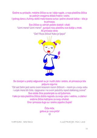 Godine su prolazile, metalne žličice su se i dalje rugale, a roza plastična žličica
                   se zadnjim snagama držala hrabro i vedro.
I jednog dana u kuhinju dotrči mala krasna curica i počne otvarati ladice – bila je
                                   to princeza.
                  Sve žličice su odmah počele skakati i vikati:
      “Uzmi mene! Uzmi mene!”, gurajući rozu plastičnu sve dublje u mrak.
                               Ali princeza vikne:
                       “Gle!! Roza žličica! Kako je lijepa!”




   Svi dvorjani u pratnji odgovarali su je i nudili zlato i srebro, ali princeza je bila
                                   potpuno sigurna:
“Od sad želim jesti samo ovom krasnom rozom žličicom – nosim je u svoju sobu
  i uvijek mora biti čista, njegovana i na svom jastučiću ispod staklenog zvona!”
                    Sve ostale žlice pozelenjele su od ljubomore.
 I tako je roza plastična žličica dobila nagradu za svoju vjeru i vedrinu, a zlatne i
                      srebrne žličice kažnjene za svoju oholost.
                  Ona i princeza dugo su i sretno zajedno živjele!

                                     Čiča miča,
                                gotova je i ova priča!
                                         

NAPISAO: tata Dario                                      ILUSTRACIJE: Mia i Lara

                                                                                     12
 