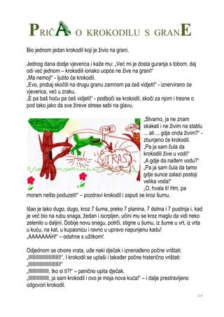 PRIČ                     O KROKODILU S GRAN                                     E
Bio jednom jedan krokodil koji je živio na grani.

Jednog dana dodje vjeverica i kaže mu: „Već mi je dosta guranja s tobom, daj
odi već jednom – krokodili ionako uopće ne žive na grani!“
„Ma nemoj!“ - ljutito će krokodil.
„Evo, probaj skočiti na drugu granu zamnom pa ćeš vidjeti!“ - iznervirano će
vjeverica, već u zraku.
„E pa baš hoću pa ćeš vidjeti!“ - podboči se krokodil, skoči za njom i tresne o
pod tako jako da sve žireve strese sebi na glavu.

                                                      „Stvarno, ja ne znam
                                                      skakati i ne živim na stablu
                                                      ... ali ... gdje onda živim?“ -
                                                      zbunjeno će krokodil.
                                                      „Pa ja sam čula da
                                                      krokodili žive u vodi!“
                                                      „A gdje da nađem vodu?“
                                                      „Pa ja sam čula da tamo
                                                      gdje sunce zalazi postoji
                                                      velika voda!“
                                                      „O, hvala ti! Hm, pa
moram nešto poduzeti!“ – pozdravi krokodil i zaputi se kroz šumu.

Išao je tako dugo, dugo, kroz 7 šuma, preko 7 planina, 7 dolina i 7 pustinja i, kad
je već bio na rubu snaga, žedan i iscrpljen, učini mu se kroz maglu da vidi neko
zelenilo u daljini. Dobije novu snagu, potrči, stigne u šumu, iz šume u vrt, iz vrta
u kuću, na kat, u kupaonicu i ravno u upravo napunjenu kadu!
„AAAAAAAH!“ – odahne s užitkom!

Odjednom se otvore vrata, uđe neki dječak i iznenađeno počne vrištati:
„IIIIIIIIIIIIIIIIIIIIIII!“. I krokodil se uplaši i također počne histerično vrištati:
„IIIIIIIIIIIIIIIIIIIIIII!“
„IIIIIIIIIIIIIII, tko si ti?!“ – panično upita dječak.
„IIIIIIIIIIIIIII, ja sam krokodil i ovo je moja nova kuća!“ – i dalje prestravljeno
odgovori krokodil.
                                                                                        13
 