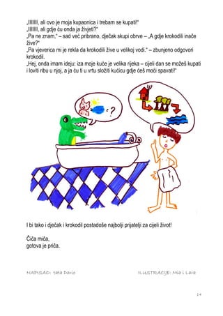 „IIIIIII, ali ovo je moja kupaonica i trebam se kupati!“
„IIIIIII, ali gdje ću onda ja živjeti?“
„Pa ne znam,“ – sad već pribrano, dječak skupi obrve – „A gdje krokodili inače
žive?“
„Pa vjeverica mi je rekla da krokodili žive u velikoj vodi.“ – zbunjeno odgovori
krokodil.
„Hej, onda imam ideju: iza moje kuće je velika rijeka – cijeli dan se možeš kupati
i loviti ribu u njoj, a ja ću ti u vrtu složiti kućicu gdje ćeš moći spavati!“




I bi tako i dječak i krokodil postadoše najbolji prijatelji za cijeli život!

Čiča miča,
gotova je priča.



NAPISAO: tata Dario                                       ILUSTRACIJE: Mia i Lara



                                                                                    14
 