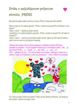 Priča o zaljubljenom prljavom
sloniću PRĆKU
Bio jednom jedan prljavi slonić po imenu Prćko i nikog nije htio slušati!

Mama i tata su mu stalno govorili: „Prćko, moraš se okupati! Pa vidi kakav si sav
prljav!?“
„Neću i neću!“ – bježao je prljavi slonić.
I prijatelji su mu dobronamjerno govorili: „Prćko, moraš se kupati! Pa vidi kako si
zmazan!?“
„Neću i neću!“ – uporno je ponavljao prljavi slonić. Njemu je bilo sasvim dobro –
samo da ne mora na ono grozno kupanje.

Jednog dana prljavi slonić sretne prekrasnu ružičastu slončicu Rončicu.
Jaaaako se zaljubio - na prvi pogled! Prišao joj je i sramežljivo rekao: „Hej ... ja
sam slonić Prćko ... a ... hoćeš ... a ... biti moja ... a ... cura ...a?“
„Pih!“ – gadljivo će ona – „Pa vidi se kako si sav prljav i raščupan i kljove su ti
zelene i noge su ti blatnjave i surla ti je prašnjava.“ – reče i odšeta niz puteljak.




Uh, kako je prljavi slonić bio jadan! Toliko je htio slončicu Rončicu, ali nikad se
nije kupao i užasno se bojao vode.
                                                                                      15
 