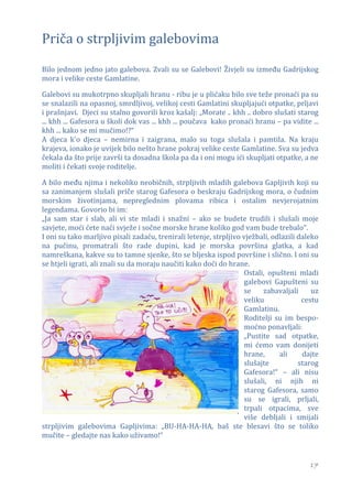Priča o strpljivim galebovima

Bilo jednom jedno jato galebova. Zvali su se Galebovi! Živjeli su između Gadrijskog
mora i velike ceste Gamlatine.

Galebovi su mukotrpno skupljali hranu - ribu je u plićaku bilo sve teže pronaći pa su
se snalazili na opasnoj, smrdljivoj, velikoj cesti Gamlatini skupljajući otpatke, prljavi
i prašnjavi. Djeci su stalno govorili kroz kašalj: „Morate .. khh .. dobro slušati starog
... khh ... Gafesora u školi dok vas ... khh ... poučava kako pronaći hranu – pa vidite ...
khh ... kako se mi mučimo!?“
A djeca k'o djeca – nemirna i zaigrana, malo su toga slušala i pamtila. Na kraju
krajeva, ionako je uvijek bilo nešto hrane pokraj velike ceste Gamlatine. Sva su jedva
čekala da što prije završi ta dosadna škola pa da i oni mogu ići skupljati otpatke, a ne
moliti i čekati svoje roditelje.

A bilo među njima i nekoliko neobičnih, strpljivih mladih galebova Gapljivih koji su
sa zanimanjem slušali priče starog Gafesora o beskraju Gadrijskog mora, o čudnim
morskim životinjama, nepreglednim plovama ribica i ostalim nevjerojatnim
legendama. Govorio bi im:
„Ja sam star i slab, ali vi ste mladi i snažni – ako se budete trudili i slušali moje
savjete, moći ćete naći svježe i sočne morske hrane koliko god vam bude trebalo“.
I oni su tako marljivo pisali zadaću, trenirali letenje, strpljivo vježbali, odlazili daleko
na pučinu, promatrali što rade dupini, kad je morska površina glatka, a kad
namreškana, kakve su to tamne sjenke, što se bljeska ispod površine i slično. I oni su
se htjeli igrati, ali znali su da moraju naučiti kako doći do hrane.
                                                                   Ostali, opušteni mladi
                                                                   galebovi Gapušteni su
                                                                   se    zabavaljali      uz
                                                                   veliku              cestu
                                                                   Gamlatinu.
                                                                   Roditelji su im bespo-
                                                                   moćno ponavljali:
                                                                   „Pustite sad otpatke,
                                                                   mi ćemo vam donijeti
                                                                   hrane,      ali     dajte
                                                                   slušajte           starog
                                                                   Gafesora!“ – ali nisu
                                                                   slušali, ni njih ni
                                                                   starog Gafesora, samo
                                                                   su se igrali, prljali,
                                                                   trpali otpacima, sve
                                                                   više debljali i smijali
strpljivim galebovima Gapljivima: „BU-HA-HA-HA, baš ste blesavi što se toliko
mučite – gledajte nas kako uživamo!“


                                                                                         17
 