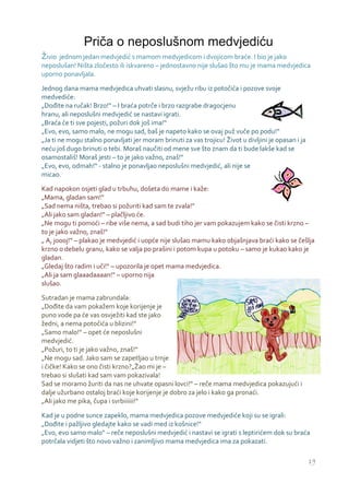 Priča o neposlušnom medvjediću
Živio jednom jedan medvjedić s mamom medvjedicom i dvojicom braće. I bio je jako
neposlušan! Ništa zločesto ili iskvareno – jednostavno nije slušao što mu je mama medvjedica
uporno ponavljala.

Jednog dana mama medvjedica uhvati slasnu, svježu ribu iz potočića i pozove svoje
medvediće:
„Dođite na ručak! Brzo!“ – I braća potrče i brzo razgrabe dragocjenu
hranu, ali neposlušni medvjedić se nastavi igrati.
„Braća će ti sve pojesti, požuri dok još ima!“
„Evo, evo, samo malo, ne mogu sad, baš je napeto kako se ovaj puž vuče po podu!“
„Ja ti ne mogu stalno ponavljati jer moram brinuti za vas trojicu! Život u divljini je opasan i ja
neću još dugo brinuti o tebi. Moraš naučiti od mene sve što znam da ti bude lakše kad se
osamostališ! Moraš jesti – to je jako važno, znaš!“
„Evo, evo, odmah!“ - stalno je ponavljao neposlušni medvjedić, ali nije se
micao.

Kad napokon osjeti glad u trbuhu, došeta do mame i kaže:
„Mama, gladan sam!“
„Sad nema ništa, trebao si požuriti kad sam te zvala!“
„Ali jako sam gladan!“ – plačljivo će.
„Ne mogu ti pomoći – ribe više nema, a sad budi tiho jer vam pokazujem kako se čisti krzno –
to je jako važno, znaš!“
„ A, joooj!“ – plakao je medvjedić i uopće nije slušao mamu kako objašnjava braći kako se češlja
krzno o debelu granu, kako se valja po prašini i potom kupa u potoku – samo je kukao kako je
gladan.
„Gledaj što radim i uči!“ – upozorila je opet mama medvjedica.
„Ali ja sam glaaadaaaan!“ – uporno nija
slušao.

Sutradan je mama zabrundala:
„Dođite da vam pokažem koje korijenje je
puno vode pa će vas osvježiti kad ste jako
žedni, a nema potočića u blizini!“
„Samo malo!“ – opet će neposlušni
medvjedić.
„Požuri, to ti je jako važno, znaš!“
„Ne mogu sad. Jako sam se zapetljao u trnje
i čičke! Kako se ono čisti krzno?„Žao mi je –
trebao si slušati kad sam vam pokazivala!
Sad se moramo žuriti da nas ne uhvate opasni lovci!“ – reče mama medvjedica pokazujući i
dalje užurbano ostaloj braći koje korijenje je dobro za jelo i kako ga pronaći.
„Ali jako me pika, čupa i svrbiiiiii!“

Kad je u podne sunce zapeklo, mama medvjedica pozove medvjediće koji su se igrali:
„Dođite i pažljivo gledajte kako se vadi med iz košnice!“
„Evo, evo samo malo“ – reče neposlušni medvjedić i nastavi se igrati s leptirićem dok su braća
potrčala vidjeti što novo važno i zanimljivo mama medvjedica ima za pokazati.

                                                                                                     19
 