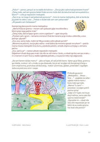 „Požuri“ – ponovi, penjući se na stablo do košnice – „Ovo je jako važno kad ponestane hrane!“
„Čekaj malo, sad sam grozno žedan! Kako se ono može doći do tekućine kad nema potočića u
blizini?“ – cvilio je neposlušni medvjedić.
„Žao mi je, ne mogu ti sad pokazivati ponovno!“ – brzo će mama medvjedica, dok se borila da
joj pčele ne ulete u usta - „Trebao si slušati dok sam vam pokazivala!“
„Ali jaaaako sam žedaaaaan!“

Kasnije tog dana poviče mama medvjedica:
 „Idemo! Kiša se sprema – moram vam pokazati gdje ima sklonište u
blizini prije nego padne mrak.“
„Čekaj malo, baš se lijepo igram s ovim cvjetićem!“ – opet ista priča.
„Prestani sad s igrom – nemamo vremena! Znaš da moramo prije mraka u sklonište, a evo
počinje i pljusak!“
„Evo, evo, samo malo, molim te! Ma ja ionako volim plesati po kiši!“
„Moramo se požuriti, ovo je jako važno – znaš dobro da moramo spavati na suhom!“ – potrče
mama i braća medvjedići kroz šumu, preskoče potočić, između stijena uz brijeg i u skrivenu
pećinu.
„Evo, sad ću ja!“ – nastavi plesati neposlušni medvjedić.
Odjednom shvati da je pao mrak i da više ne vidi mamu i braću, a nikad nije bio vani po mraku –
ni s mamom ni sam! Sva su stabla izgledala jednako, a na pozive nitko nije odgovarao.

„Da sam barem slušao mamu!“ - jako se kajao, ali sad je bilo kasno. Vjetar ga je šibao, grane su
ga mlatile, zvukovi i oči u mraku su ga užasavale, bio je već iscrpljen od zbunjenog trčanja u
svim smjerovima, promukao od dozivanja, mokar i promrzao, gladan, prestrašen i izgubljen.
Jedva se pred zoru smiri i zaspe.

                                                                    Probude ga pozivi:
                                                                    „Medvjediću ... Braco ...
                                                                    Sine ...“ - pogleda iza sebe i
                                                                    ugleda mokre mamu i
                                                                    braću kako ga traže.
                                                                    „Mama! Tu sam!“ –
                                                                    presretan i iscrpljen potrči
                                                                    prema njima!
                                                                    „Gdje si ti? Cijelu noć te po
                                                                    oluji tražimo, samo zato što
                                                                    uporno nećeš slušati!“
                                                                    „Oprostite mi – nikad više
                                                                    neću biti neposlušan jer ne
                                                                    želim da se ovako grozna
                                                                    noć ikad više ponovi!“




NAPISAO: tata Dario                                               ILUSTRACIJE: Mia i Lara


                                                                                               20
 