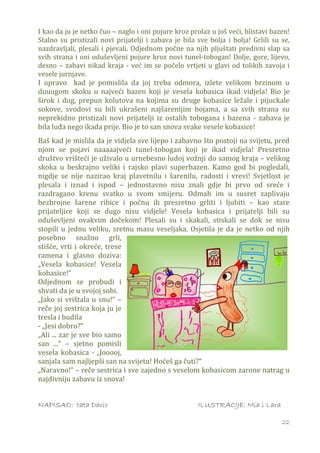 I kao da ju je netko čuo – naglo i oni pojure kroz prolaz u još veći, blistavi bazen!
Stalno su pristizali novi prijatelji i zabava je bila sve bolja i bolja! Grlili su se,
nazdravljali, plesali i pjevali. Odjednom počne na njih pljuštati predivni slap sa
svih strana i oni oduševljeni pojure kroz novi tunel-tobogan! Dolje, gore, lijevo,
desno – zabavi nikad kraja - već im se počelo vrtjeti u glavi od tolikih zavoja i
vesele jurnjave.
I upravo kad je pomislila da joj treba odmora, izlete velikom brzinom u
duuugom skoku u najveći bazen koji je vesela kobasica ikad vidjela! Bio je
širok i dug, prepun kolutova na kojima su druge kobasice ležale i pijuckale
sokove, svodovi su bili ukrašeni najšarenijim bojama, a sa svih strana su
neprekidno pristizali novi prijatelji iz ostalih tobogana i bazena - zabava je
bila luđa nego ikada prije. Bio je to san snova svake vesele kobasice!
Baš kad je mislila da je vidjela sve lijepo i zabavno što postoji na svijetu, pred
njom se pojavi naaaaajveći tunel-tobogan koji je ikad vidjela! Presretno
društvo vrišteći je uživalo u urnebesno ludoj vožnji do samog kraja – velikog
skoka u beskrajno veliki i rajsko plavi superbazen. Kamo god bi pogledali,
nigdje se nije nazirao kraj plavetnilu i šarenilu, radosti i vrevi! Svjetlost je
plesala i iznad i ispod – jednostavno nisu znali gdje bi prvo od sreće i
razdragano krenu svatko u svom smijeru. Odmah im u susret zaplivaju
bezbrojne šarene ribice i počnu ih presretno grliti i ljubiti – kao stare
prijateljice koji se dugo nisu vidjele! Vesela kobasica i prijatelji bili su
oduševljeni ovakvim dočekom! Plesali su i skakali, stiskali se dok se nisu
stopili u jednu veliku, sretnu masu veseljaka. Osjetila je da je netko od njih
posebno snažno grli,
stišće, vrti i okreće, trese
ramena i glasno doziva:
„Vesela kobasice! Vesela
kobasice!“
Odjednom se probudi i
shvati da je u svojoj sobi.
„Jako si vrištala u snu!“ –
reče joj sestrica koja ju je
tresla i budila
- „Jesi dobro?“
„Ali ... zar je sve bio samo
san ...“ – sjetno pomisli
vesela kobasica - „Jooooj,
sanjala sam najljepši san na svijetu! Hoćeš ga čuti?“
„Naravno!“ – reče sestrica i sve zajedno s veselom kobasicom zarone natrag u
najdivniju zabavu iz snova!


NAPISAO: tata Dario                                   ILUSTRACIJE: Mia i Lara

                                                                                   22
 