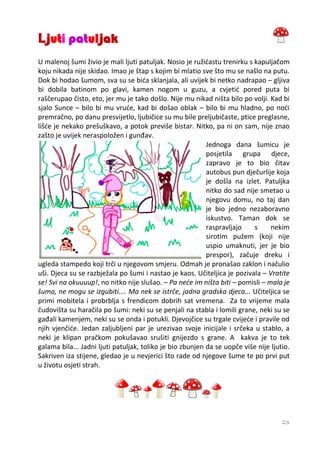 Ljuti patuljak
U malenoj šumi živio je mali ljuti patuljak. Nosio je ružićastu trenirku s kapuljačom
koju nikada nije skidao. Imao je štap s kojim bi mlatio sve što mu se našlo na putu.
Dok bi hodao šumom, sva su se bića sklanjala, ali uvijek bi netko nadrapao – gljiva
bi dobila batinom po glavi, kamen nogom u guzu, a cvjetić pored puta bi
raščerupao čisto, eto, jer mu je tako došlo. Nije mu nikad ništa bilo po volji. Kad bi
sjalo Sunce – bilo bi mu vruće, kad bi došao oblak – bilo bi mu hladno, po noći
premračno, po danu presvijetlo, ljubičice su mu bile preljubičaste, ptice preglasne,
lišće je nekako prešuškavo, a potok previše bistar. Nitko, pa ni on sam, nije znao
zašto je uvijek neraspoložen i gunđav.
                                                           Jednoga dana šumicu je
                                                           posjetila grupa djece,
                                                           zapravo je to bio čitav
                                                           autobus pun dječurlije koja
                                                           je došla na izlet. Patuljka
                                                           nitko do sad nije smetao u
                                                           njegovu domu, no taj dan
                                                           je bio jedno nezaboravno
                                                           iskustvo. Taman dok se
                                                           raspravljajo    s    nekim
                                                           sirotim pužem (koji nije
                                                           uspio umaknuti, jer je bio
                                                           prespor), začuje dreku i
ugleda stampedo koji trči u njegovom smjeru. Odmah je pronašao zaklon i načulio
uši. Djeca su se razbježala po šumi i nastao je kaos. Učiteljica je pozivala – Vratite
se! Svi na okuuuup!, no nitko nije slušao. – Pa neće im ništa biti – pomisli – mala je
šuma, ne mogu se izgubiti.... Ma nek se istrče, jadna gradska djeca... Učiteljica se
primi mobitela i probrblja s frendicom dobrih sat vremena. Za to vrijeme mala
čudovišta su haračila po šumi: neki su se penjali na stabla i lomili grane, neki su se
gađali kamenjem, neki su se onda i potukli. Djevojčice su trgale cvijeće i pravile od
njih vjenčiće. Jedan zaljubljeni par je urezivao svoje inicijale i srčeka u stablo, a
neki je klipan pračkom pokušavao srušiti gnijezdo s grane. A kakva je to tek
galama bila... Jadni ljuti patuljak, toliko je bio zbunjen da se uopče više nije ljutio.
Sakriven iza stijene, gledao je u nevjerici što rade od njegove šume te po prvi put
u životu osjeti strah.




                                                                                     23
 