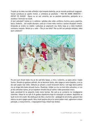 Trajalo je to tako sve dok učiteljici nije krepala baterija, pa je morala prekinuti razgovor.
Vozač autobusa je upalio motor, a učiteljica je povikala – TKO NE DOĐE SMJESTA –
OSTAT ĆE OVDJE! Djeca su se već umorila, pa su postala poslušna, potrpala se u
autobus i krenula na ručak.
A ljuti patuljak? Izašao je iz zaklona i gledao oko sebe uništenu šumicu punu papirića,
boca, žvakaća... Još uvijek zbunjen, uzeo je s trave neku vrećicu i počeo skupljati smeće.
Gnijezdo je vratio na stablo i pokušao je popraviti svu štetu koja je u tako kratkom
vremenu nastala. Mislio je u sebi – Što je ovo bilo? Tko su bili ovi patuljci-divljaci, tako
ljuti i zločesti?




Po prvi put shvati kako mu je do sad bilo lijepo, u miru i zelenilu, uz pijev ptica i toplo
Sunce. Shvatio je gotovo odmah, da se bezveze ljutio, oko njega je sama ljepota, a on ju
do sad uopče nije vidio. Odlučio je uživati u svom krasnom domu i od toga dana jedina
mu je briga bila kako očuvati šumu. Životinje i biljke su mu na tom bile zahvalne, a i on
je bio zahvalan njima, jer je napokon shvatio što je važno i tako pronašao sreću.
Ipak, ponekad bi se pojavilo malo stare ljutnje. No sad ju je usmjerio na neodgojene
izletnike. Vikao bi na njih ili ih gađao otpatcima koje bi ostavljali za sobom. Najčešće se
ljudi ne bi niti snašli. Ne očekujući da itko u šumici živi - pobjegli bi od straha, glavom bez
obzira na prvi njegov povik. Nisu imali pojima da je to samo jedan mali, uglavnom sretan
patuljak, u rozoj trenirci, s kapuljačom koju nikad nije skidao.




NAPISALA: mama Iva -                                              ILUSTRACIJE: Lara i Mia



                                                                                            24
 