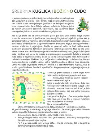 SREBRNA KUGLICA I BOŽIĆNO ČUDO
U jednom podrumu, u jednoj kutiji, boravila je mala srebrna kuglica za
bor. Uglavnom je spavala i to ne zimski, nego proljetni, ljetni i jesenski
san. Izlazila bi van samo jedanput godišnje – na Badnjak i ostajala na
boru svega nekoliko dana. Bila je srebrna, sa šarenim linijama, jedna
od rijetkih (preživjelih) staklenih. Novi ukrasi , koji su pomalo stizali
svake godine, bili su od plastike i nekako drugačiji od nje.
Kao da je znala kad se treba probuditi, pa bi par dana prije Božića svoje vrijeme
provodila s mamurnim prijateljicama, prepričavajući zgode od prijašnjih godina. Već je
generacijama bila u vlasništvu obitelji Fiolić. Gledala je kako razni ljudi dolaze i odlaze, a
djeca rastu. Sudjelovala bi u uglavnom sretnim trenucima koje je obitelj provodila s
ostalom rodbinom i prijateljima. Čudila se ponekad zašto se ljudi toliko vesele
plastičnim glupostima, tehničkim spravicama i sličnim poklonima. Nije joj bilo jasno
kakve to veze ima s Božićem (ipak je nešto znala o smislu tog dana, jer je slušala priče
baka i djedova koji su sve to nekako s negodovanjem promatrali). Željela je spoznati
čudo Božića o kojem svi pričaju, ali još joj to do sad nije uspjelo. Ipak, koliko god se
radovala i s veseljem iščekivala da ju nečije ruke izvade iz kutije i polože na bor, bilo je i
momenata koji su je plašili. Naime, već je nekoliko godina u obitelji mala djevojčica,
Lamia-Ana (Što će joj tolika imena?!? – mislila je u sebi staromodna kuglica), koja bi
uredno gnječila ukrase, bacala ih o pod islično. Koga ona dohvati, najvjerojatnije mu je
to posljednji Božić.
                                           Iz misli je prenu glasovi, a zatim osjeti kako
                                           netko podiže kutiju i nosi je po stepenicama.
                                               - Jooooj, jedva čekam da izađem vaaaan! –
                                           veselila se srebrna kuglica.
                                           Kutija je dodirnula stol i otvorila se. Ruke tate
                                           Fiolića počnu vaditi kuglice (kako li joj je samo
                                           laknulo!) i srebrna dođe na red. I već je bila
                                           potpuno blizu grane, kad sva sretna i ozarena
                                           čuje glas iza sebe:
                                           - Ma pusti te kuglice... Ove sam godine kupila
                                           neke nove, pa će sve biti u crvenom i zlatnom
                                           tonu. Ne paše nam ta starudija.
                                           Bila je to mama Fiolićka.
    - Što ne peče kolače u kuhinji, umjesto da tu pametuje!?! – ljutila se naša kuglica.
Ali, poslušni tata ju vrati u kutiju. Kuglica je bila tužna. Ta, nikad joj se nešto slično do
sad nije dogodilo! Odjednom osjeti malu ručicu kako je podiže.
    – O, neeee. Samo da me ne zdrobi... Neću valjda ovako završiti...
    – Meni je ova jepa! Ja bas hocu ovu! – bila je to naravno Lamia-Ana, troipogodišnja
       djevojčica – gnječiteljica kuglica.
   - Pa ti si je, srce, onda stavi u svoju sobu. – snašla se mama, dok je kuglica sa
     zanimanjem promatrala kuda je nose.
                                                                                           25
 