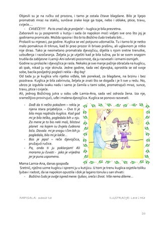 Objesili su je na ručku od prozora, i tamo je ostala čitave blagdane. Bilo je lijepo
promatrati mraz na staklu, sunčeve zrake koje ga tope, nebo i oblake, ptice, travu,
cvijeće....
    - CVIJEĆE!!!!! Pa to znaći da je proljeće! – kuglica je bila presretna.
Zaboravili su ju pospremiti u kutiju i sada će napokon moći vidjeti sve ono što joj je
godinama promicalo. Možda spozna i što bi to Božićno čudo trebalo biti...
Prolazili su mjeseci, pa godine. Kuglica se već potpuno udomaćila. Tu i tamo bi je netko
malo pomaknuo ili trknuo, kad bi prao prozor ili brisao prašinu, ali uglavnom je nitko
nije dirao. Tako je neometano promatrala djevojčicu, dijelila s njom sretne trenutke,
uzbuđenja i razočaranja. Željela ju je utješiti kad je bila tužna, pa bi se svom snagom
trudila da zabljesne i Lamiji-Ani odvrati pozornost, da ju razveseli i izmami osmijeh.
Godine su prolazile i djevojčica je rasla. Nekako je sve manje pažnje obraćala na kuglicu,
ali ipak, nikad ju nije skinula. Jedne godine, tada već djevojka, oprostila se od svoje
sobe, bacila posljednji pogled i rekla – Baj-baj!
Od tada ju je kuglica vrlo rijetko viđala, tek ponekad, za blagdane, na brzinu i bez
pozdrava. Kuglica je bila zabrinuta, željela je znati što se događa i je li sve u redu. No,
ubrzo je izgubila svaku nadu i samo je čamila u tami sobe, promatrajući mraz, sunce,
travu, ptice i cvijeće.
Ali, jednog Božićnog jutra u sobu uđe Lamia-Ana, sada već odrasla žena. Iza nje,
sramežljivo provirujući, uđe i malena djevojčica. Kuglica se ponovo razveseli.
   -   Dođi da ti nešto pokažem – rekla je
       njena stara prijateljica. – Ovo ti je
       bila moja najdraža kuglica. Kad god
       mi je bilo teško, pogledala bih u nju.
       Za mene je to bio neki mali, blistavi
       planet na kojem su živjela čudesna
       bića. Davala mi je snagu i čim bih ju
       pogledala, bilo mi je lakše...
   -   Bas je jepa! – reče djevojčica,
       pružajući ručice.
   -   Pa, onda ti ju poklanjam! Ali
       moramo ju čuvati - jako je vrijedna
       jer je puna uspomena.
Mama Lamia-Ana, danas gospođa
 Sretnić, nježno uzme kuglicu i spremi ju u kutijicu. U tom je trenu kuglica osjetila toliku
ljubav i radost, da se napokon opustila i dok je lagano tonula u san shvati:
    - Božićno čudo je ovdje ispred mene: ljubav, sreća i život. Više nema dileme...




NAPISALA: mama Iva                                               ILUSTRACIJE: Lara i Mia



                                                                                         26
 