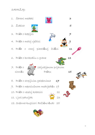 SADRŽAJ:


1. Šareni medeki                               3

2. Žabica                                       5

3. Priča o kapljici                            7

4. Priča o maloj vještici                      9

5. Priča o rozoj plastičnoj žličici            11


6. Priča o krokodilu s grane                   13


7. Priča o             zaljubljenom prljavom
   sloniću                     Prćku           15


8. Priča o strpljivim galebovima       17
9. Priča o neposlušnom medvjediću 19
10. Priča o veseloj kobasici           21
11. Ljuti patuljak                     23
12. Srebrna kuglica i Božićno čudo 25




                                                    2
 