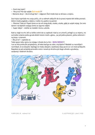 – Pusti moj repić!
– Tko je to? Pa nije valjda Žuti medo!?!
– Naravno da je – tko bi drugi bio! – odgovori Žuti medo koji se skrivao u cvijeću.

Sva trojica ispričaše mu svoju priču, ali su odmah zaključili da će pravo mjesto biti teško pronaći.
Zeleni medo pogleda u daljinu i nešto mu padne na pamet:
– Planina! Tako je! Popet ćemo se na vrh onog brda, visoko, visoko, gdje je uvijek snijeg. Svi smo
šareni i na bijelom snijegu ćemo se sigurno vidjeti.
– Super ideja! – složiše se medeki i krenu uzbrdo.

Kad su stigli na vrh, bili su toliko sretni da su zaplesali. Kad su se umorili, prilegli su uz stijenu, no
za kratko vrijeme jedna gruda doleti žutom medi u glavu, pa još jedna plavom, jedna zelenom i
na kraju i crvenom.
– Što je to? – zapitaše se.
Tada spaze neku sjenu na snijegu i shvate da tu živi – BIJELI MEDO!!!
I on se htio pridružiti prijateljima, ali kako kad ga ne vide u toj bjelini? Medeki su razmišljali i
razmišljali, te se dosjete: bijeloga će medu obojati u ljubičastu boju pa će se i on moći priključiti.
Napokon je pet prijatelja pronašlo sreću i vesela je družina još dugo uživala u grudanju,
sanjkanju i dobrom društvu.




NAPISALA: mama Iva                                                      ILUSTRACIJE: Lara i Mia




                                                                                                        4
 