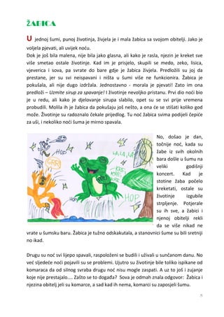 ŽABICA
U   jednoj šumi, punoj životinja, živjela je i mala žabica sa svojom obitelji. Jako je
voljela pjevati, ali uvijek noću.
Dok je još bila malena, nije bila jako glasna, ali kako je rasla, njezin je kreket sve
više smetao ostale životinje. Kad im je prisjelo, skupili se medo, zeko, lisica,
vjeverica i sova, pa svrate do bare gdje je žabica živjela. Predložili su joj da
prestane, jer su svi neispavani i ništa u šumi više ne funkcionira. Žabica je
pokušala, ali nije dugo izdržala. Jednostavno - morala je pjevati! Zato im ona
predloži – Uzmite sirup za spavanje! I životinje nevoljko pristanu. Prvi dio noći bio
je u redu, ali kako je djelovanje sirupa slabilo, opet su se svi prije vremena
probudili. Molila ih je žabica da pokušaju još nešto, a ona će se stišati koliko god
može. Životinje su radoznalo čekale prijedlog. Tu noć žabica svima podijeli čepiće
za uši, i nekoliko noći šuma je mirno spavala.

                                                            No, došao je dan,
                                                            točnije noć, kada su
                                                            žabe iz svih okolnih
                                                            bara došle u šumu na
                                                            veliki         godišnji
                                                            koncert.    Kad      je
                                                            stotine žaba počelo
                                                            kreketati, ostale su
                                                            životinje      izgubile
                                                            strpljenje. Potjerale
                                                            su ih sve, a žabici i
                                                            njenoj obitelji rekli
                                                            da se više nikad ne
vrate u šumsku baru. Žabica je tužno odskakutala, a stanovnici šume su bili sretniji
no ikad.

Drugu su noć svi lijepo spavali, raspoloženi se budili i uživali u sunčanom danu. No
već sljedeće noći pojavili su se problemi. Ujutro su životinje bile toliko ispikane od
komaraca da od silnog svraba drugu noć nisu mogle zaspati. A uz to još i zujanje
koje nije prestajalo.... Zašto se to događa? Sova je odmah znala odgovor: Žabica i
njezina obitelj jeli su komarce, a sad kad ih nema, komarci su zaposjeli šumu.
                                                                                    5
 