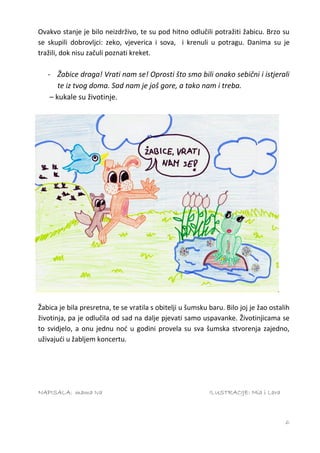 Ovakvo stanje je bilo neizdrživo, te su pod hitno odlučili potražiti žabicu. Brzo su
se skupili dobrovljci: zeko, vjeverica i sova, i krenuli u potragu. Danima su je
tražili, dok nisu začuli poznati kreket.

   - Žabice draga! Vrati nam se! Oprosti što smo bili onako sebični i istjerali
       te iz tvog doma. Sad nam je još gore, a tako nam i treba.
    – kukale su životinje.




Žabica je bila presretna, te se vratila s obitelji u šumsku baru. Bilo joj je žao ostalih
životinja, pa je odlučila od sad na dalje pjevati samo uspavanke. Životinjicama se
to svidjelo, a onu jednu noć u godini provela su sva šumska stvorenja zajedno,
uživajući u žabljem koncertu.




NAPISALA: mama Iva                                          ILUSTRACIJE: Mia i Lara



                                                                                       6
 