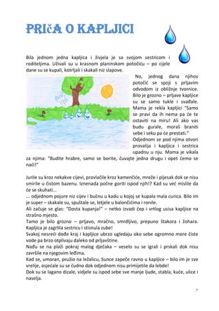 Priča o kapljici
Bila jednom jedna kapljica i živjela je sa svojom sestricom i
roditeljima. Uživali su u krasnom planinskom potočiću – po cijele
dane su se kupali, kotrljali i skakali niz slapove.
                                                     No, jednog dana njihov
                                                    potočić se spoji s prljavim
                                                    odvodom iz obližnje tvornice.
                                                    Bilo je grozno – prljave kapljice
                                                    su se samo tukle i svađale.
                                                    Mama je rekla kapljici “Samo
                                                    se pravi da ih nema pa će te
                                                    ostaviti na miru! Ali ako vas
                                                    budu gurale, moraš braniti
                                                    sebe i seku pa će prestati.”
                                                    Odjednom se pod njima otvori
                                                    provalija i kapljica i sestrica
                                                    upadnu u nju. Mama je vikala
za njima: “Budite hrabre, samo se borite, čuvajte jedna drugu i opet ćemo se
naći!”

Jurile su kroz nekakve cijevi, provlačile kroz kamenčiće, mreže i pijesak dok se nisu
smirile u čistom bazenu. Iznenada počne goriti ispod njih!? Kad su već mislile da
će se skuhati...
... odjednom pojure niz cijev i bućnu u kadu u kojoj se kupala mala curica. Bilo im
je super – skakale su, spuštale se, letjele u balončićima i ronile.
Ali začuje se glas: “Dosta kupanja!” – netko izvadi čep i vrtlog usisa kapljice na
strašno mjesto.
Tamo je bilo grozno – prljavo, mračno, smrdljivo, prepuno štakora i žohara.
Kapljica je zagrlila sestricu i stisnula zube!
Svakoj nesreći dođe kraj i kapljice ubrzo ugledaju oko sebe ogromno more čiste
vode pa brzo otplivaju daleko od prljavštine.
Nađu se na plaži pokraj malog dječaka – veselo su se igrali i prskali dok nisu
završile na njegovim leđima.
Kad se, umoran, pružio na ležalicu, Sunce zapeče ravno u kapljice – bilo im je sve
vrelije, osjećale su se čudno dok odjednom nisu primijetile da lebde!
Dok su se lagano dizale, vidjele su ispod sebe sve manje ljude, stabla, kuće, ulice i
naselja.

                                                                                   7
 