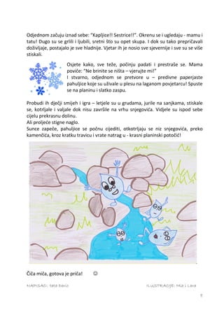 Odjednom začuju iznad sebe: “Kapljice!! Sestrice!!”. Okrenu se i ugledaju - mamu i
tatu! Dugo su se grlili i ljubili, sretni što su opet skupa. I dok su tako prepričavali
doživljaje, postajalo je sve hladnije. Vjetar ih je nosio sve sjevernije i sve su se više
stiskali.
                    Osjete kako, sve teže, počinju padati i prestraše se. Mama
                    poviče: “Ne brinite se ništa – vjerujte mi!”
                    I stvarno, odjednom se pretvore u – predivne paperjaste
                    pahuljice koje su uživale u plesu na laganom povjetarcu! Spuste
                    se na planinu i slatko zaspu.

Probudi ih dječji smijeh i igra – letjele su u grudama, jurile na sanjkama, stiskale
se, kotrljale i valjale dok nisu završile na vrhu snjegovića. Vidjele su ispod sebe
cijelu prekrasnu dolinu.
Ali proljeće stigne naglo.
Sunce zapeče, pahuljice se počnu cijediti, otkotrljaju se niz snjegovića, preko
kamenčića, kroz kratku travicu i vrate natrag u - krasni planinski potočić!




Čiča miča, gotova je priča!      

NAPISAO: tata Dario                                         ILUSTRACIJE: Mia i Lara

                                                                                       8
 