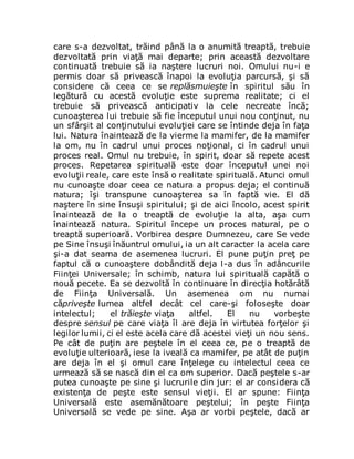 care s-a dezvoltat, trăind până la o anumită treaptă, trebuie
dezvoltată prin viaţă mai departe; prin această dezvoltare
continuată trebuie să ia naştere lucruri noi. Omului nu-i e
permis doar să privească înapoi la evoluţia parcursă, şi să
considere că ceea ce se replăsmuieşte în spiritul său în
legătură cu acestă evoluţie este suprema realitate; ci el
trebuie să privească anticipativ la cele necreate încă;
cunoaşterea lui trebuie să fie începutul unui nou conţinut, nu
un sfârşit al conţinutului evoluţiei care se întinde deja în faţa
lui. Natura înaintează de la vierme la mamifer, de la mamifer
la om, nu în cadrul unui proces noţional, ci în cadrul unui
proces real. Omul nu trebuie, în spirit, doar să repete acest
proces. Repetarea spirituală este doar începutul unei noi
evoluţii reale, care este însă o realitate spirituală. Atunci omul
nu cunoaşte doar ceea ce natura a propus deja; el continuă
natura; îşi transpune cunoaşterea sa în faptă vie. El dă
naştere în sine însuşi spiritului; şi de aici încolo, acest spirit
înaintează de la o treaptă de evoluţie la alta, aşa cum
înaintează natura. Spiritul începe un proces natural, pe o
treaptă superioară. Vorbirea despre Dumnezeu, care Se vede
pe Sine însuşi înăuntrul omului, ia un alt caracter la acela care
şi-a dat seama de asemenea lucruri. El pune puţin preţ pe
faptul că o cunoaştere dobândită deja l-a dus în adâncurile
Fiinţei Universale; în schimb, natura lui spirituală capătă o
nouă pecete. Ea se dezvoltă în continuare în direcţia hotărâtă
de Fiinţa Universală. Un asemenea om nu numai
căpriveşte lumea altfel decât cel care-şi foloseşte doar
intelectul; el trăieşte viaţa altfel. El nu vorbeşte
despre sensul pe care viaţa îl are deja în virtutea forţelor şi
legilor lumii, ci el este acela care dă acestei vieţi un nou sens.
Pe cât de puţin are peştele în el ceea ce, pe o treaptă de
evoluţie ulterioară, iese la iveală ca mamifer, pe atât de puţin
are deja în el şi omul care înţelege cu intelectul ceea ce
urmează să se nască din el ca om superior. Dacă peştele s-ar
putea cunoaşte pe sine şi lucrurile din jur: el ar considera că
existenţa de peşte este sensul vieţii. El ar spune: Fiinţa
Universală este asemănătoare peştelui; în peşte Fiinţa
Universală se vede pe sine. Aşa ar vorbi peştele, dacă ar
 