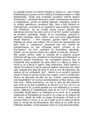 la această scriere ne indică intenţia şi scopul ei: „Aici începe
frankfurtezul şi spune lucruri înalte şi frumoase despre o viaţă
desăvârşită.“ După care urmează „Cuvântul înainte despre
frankfurtez“: „Această cărticică a rostit-o Dumnezeu cel veşnic
şi atotputernic, printr-un bărbat înţelept, inteligent, drept şi
cu simţul adevărului, prietenul Său, care a fost cândva un
nobil german, un preot şi un custode în casa nobililor germani
din Frankfurt; ea ne învaţă multe lucruri plăcute ale
adevărului divin şi mai ales cum şi în ce fel îi putem cunoaşte
pe prietenii adevăraţi, drepţi, ai lui Dumnezeu, precum şi
spiritele nedrepte, false, libere, care sunt chiar păgubitoare
sfintei Biserici.“ – Prin expresia „spirite libere“ îi putem
înţelege pe aceia care trăiesc într-o lume de reprezentare de
felul celei a „maestrului“ prezentat mai sus, înainte de
transformarea sa sub influenţa acelui „prieten al lui
Dumnezeu“, iar prin „prietenii lui Dumnezeu adevăraţi,
drepti“, pe cei care au modul de a gândi şi simţ ale „laicului“.
Mai putem atribui cărţii şi intenţia de a acţiona asupra
cititorilor săi aşa cum „prietenul lui Dumnezeu din Oberland“ a
acţionat asupra maestrului. Nu cunoaştem autorul. Dar ce
înseamnă oare aceasta? Nu ştim când s-a născut şi când a
murit şi ce a făcut în cadrul vieţii exterioare. Dacă autorul a
căutat să învăluie în taină veşnică faptele exterioare ale vieţii
sale, aceasta ţine deja de felul în care a vrut să acţioneze. Nu
trebuie să ne vorbească „Eul“, născut la un anumit moment
situat în timp, al omului cutare sau cutare, ci Eul în străfundul
căruia se dezvoltă de-abia de aici înainte „particularitatea
individualităţilor“ (în sensul consideraţiilor lui Paul Asmus, vezi
mai sus). „Dacă Dumnezeu i-ar lua în Sine pe toţi oamenii
care sunt şi au fost vreodată şi ar deveni în ei om, iar ei s-ar
îndumnezei în El, şi dacă aceasta nu s-ar întâmpla şi cu mine,
atunci căderea şi îndepărtarea mea de El n-ar fi îndreptate
niciodată, decât dacă s-ar întâmpla şi cu mine. Şi în această
restaurare şi îndreptare eu nu pot şi nu vreau şi nu trebuie să
fac nimic, decât să sufăr ca singur Dumnezeu să facă şi să
lucreze toate în mine, şi eu să îl sufăr pe El şi toate lucrările
Sale şi voinţa Sa dumnezeiască. Dar dacă eu nu sufăr să se
întâmple acestea, ci mă posed pe mine cu simţ de proprietate,
 