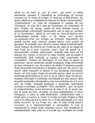 adică cu „al meu“ şi „eu“ şi „mie“, „pe mine“ şi altele
asemenea, aceasta îl împiedică pe Dumnezeu să lucreze
lucrarea Lui în mine, El singur, în mod pur şi fără piedici. De
aceea căderea şi îndepărtarea mea de El rămân neîndreptate.“
„Frankfurtezul“ nu vrea să vorbească în calitate de om
individual; el vrea să-L lase pe Dumnezeu să vorbească. El
ştie, fireşte, că, totuşi, poate să facă aceasta numai ca
personalitate individuală, particulară; dar el este un „prieten
al lui Dumnezeu“, adică un om care nu vrea să descrie prin
contemplaţie esenţa vieţii, ci să indice, prin spiritul
viu,începutul unei noi direcţii de evoluţie. Expunerile din
acestă scriere sunt instruiri asupra felului cum putem să
ajungem la această cale. Revine mereu ideea fundamentală:
Omul trebuie să elimine din fiinţa sa tot ceea ce se leagă de
acel mod de a privi lucrurile care-l face să apară ca o
personalitate izolată, particulară. Această idee pare să fie
expusă aici numai cu privire la viaţa morală; dar ea poate fi
transferată, fără îndoială, şi asupra vieţii superioare de
cunoaştere. Trebuie să distrugem în noi ceea ce apare ca
particular: atunci existenţa izolată încetează; Viaţa Universală
îşi face intrarea în noi. Nu putem să intrăm în posesia acestei
Vieţi Universale încercând s-o atragem spre noi. Ea vine în noi
atunci când reducem la tăcere în noi existenţa individuală.
Avem cel mai puţin Viaţa Universală atunci când ne privim
existenţa particulară ca şi cum în ea ar odihni deja Universul.
Aceasta înfloreşte în existenţa individuală de-abia atunci când
această existenţă individuală nu mai are pretenţia de a fi ceva
prin ea însăşi. Această pretenţie a existenţei individuale
scrierea o numeşte „sumeţire“. Prin „sumetire“, „Eul“ se pune
în imposibilitatea ca Eul Universal să intre în el. În acest caz,
Eul se pune pe sine, ca parte, ca ceva nedesăvârşit, în locul
întregului, a ceea ce este desăvârşit. „Desăvârşitul este o
fiinţă care a cuprins şi închis în Fiinţa sa toate fiinţele şi fără
care şi în afara căruia nu este nici o fiinţă adevărată şi în care
toate lucrurile îşi au fiinţa lor; căci el este fiinţa tuturor
lucrurilor şi e netransformabil şi nemişcător în sine şi
transformă şi mişcă toate celelalte lucruri. Dar împărţitul şi
nedesăvârşitul este ceea ce a izvorât sau izvorăşte din acest
 