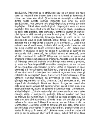 desăvârşit, întocmai ca o strălucire sau ca un suvoi de raze
care se revarsă din Soare sau dintr-o lumină şi luminează
ceva, un lucru sau altul. Şi aceasta se numeşte creatură şi
dintre toate aceste Iucruri împărţite nici unul nu este
desăvârşitul. Prin urmare, nici desăvârşitul nu e nimic din cele
împărţite... Când vine desăvârşitul, dispreţuim ceea ce este
împărţit. Dar oare când vine el? Eu zic: atunci când, în măsura
în care este posibil, este cunoscut, simţit şi gustat în suflet;
căci lipsa se află numai şi numai în noi şi nu în el. Căci, chiar
dacă Soarele luminează întreaga lume şi este la fel de
aproape de unul ca şi de celălalt, orbul, totuşi, nu-l vede. Dar
aceasta nu e o neputinţă a Soarelui, ci a orbului... Dacă e ca
ochiul meu să vadă ceva, trebuie să-l curăţim de toate sau să
fie deja curăţit de toate celelalte lucruri... Am putea zice
acum: în măsura în care nu poate fi cunoscut şi cuprins cu
mintea de nici o creatură, iar sufletul este şi el creatură, cum
să fie cunoscut în suflet?“ Răspuns: de aceea se spune că
creatura trebuie cunoscută ca creatură. Aceasta vrea să spună
că întreaga creatură trebuie privită drept ceva creat şi produs,
şi, ceea ce face imposibilă această cunoaştere, ea nu trebuie
să se considere egocentrism şi sine. „Căci în creatura în care
urmează să fie cunoscut desăvârşitul, trebuie să se piardă şi
să se nimicească orice ţine de creatură, egocentrism, sine şi
celeialte de acelaşi fel“ (cap. I al scrierii frankfurtezului). Prin
urmare, sufletul trebuie să privească în sine însuşi, aici
găseşte egocentrismul său, sinea sa. Dacă se opreşte aici, se
separă de desăvârşit. Dacă socoteşte că egocentrismul său
este ceva care i-a fost dat cu împrumut, ca să zicem aşa, şi o
distruge în spirit, atunci el pătrunde curentul Vieţii Universale,
al desăvârşirii. „Când creatura îşi atribuie ceva bun, cum este
esenţa, viaţa, cunoaşterea, putinţa, într-un cuvânt, tot ceea
ce trebuie să numim bun, şi crede că ea este aceasta sau că
este a ei sau că-i aparţine şi că e de la ea: ori de câte ori şi în
măsura în care se întâmplă aceasta, ea se întoarce de la
Dumnezeu“. „Sufletul creat al omului are doi ochi. Unul este
posibilitatea de a vedea în veşnicie; celălalt, posibilitatea de a
vedea în timp şi în creatură.“ „Prin urmare, omul ar trebui să
stea şi să fie absolut liber fără el însuşi, adică fără sine, fără
 