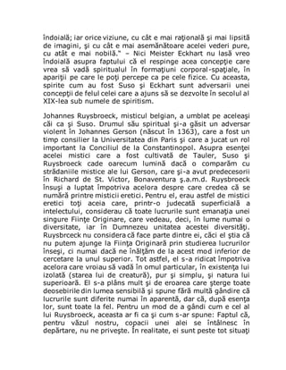 îndoială; iar orice viziune, cu cât e mai raţională şi mai lipsită
de imagini, şi cu cât e mai asemănătoare acelei vederi pure,
cu atât e mai nobilă.“ – Nici Meister Eckhart nu lasă vreo
îndoială asupra faptului că el respinge acea concepţie care
vrea să vadă spiritualul în formaţiuni corporal-spaţiale, în
apariţii pe care le poţi percepe ca pe cele fizice. Cu aceasta,
spirite cum au fost Suso şi Eckhart sunt adversarii unei
concepţii de felul celei care a ajuns să se dezvolte în secolul al
XIX-lea sub numele de spiritism.
Johannes Ruysbroeck, misticul belgian, a umblat pe aceleaşi
căi ca şi Suso. Drumul său spiritual şi-a găsit un adversar
violent în Johannes Gerson (născut în 1363), care a fost un
timp consilier la Universitatea din Paris şi care a jucat un rol
important la Conciliul de la Constantinopol. Asupra esenţei
acelei mistici care a fost cultivată de Tauler, Suso şi
Ruysbroeck cade oarecum lumină dacă o comparăm cu
strădaniile mistice ale lui Gerson, care şi-a avut predecesorii
în Richard de St. Victor, Bonaventura ş.a.m.d. Ruysbroeck
însuşi a luptat împotriva acelora despre care credea că se
numără printre misticii eretici. Pentru el, erau astfel de mistici
eretici toţi aceia care, printr-o judecată superficială a
intelectului, considerau că toate lucrurile sunt emanaţia unei
singure Fiinţe Originare, care vedeau, deci, în lume numai o
diversitate, iar în Dumnezeu unitatea acestei diversităţi.
Ruysbrceck nu considera că face parte dintre ei, căci el ştia că
nu putem ajunge la Fiinţa Originară prin studierea lucrurilor
înseşi, ci numai dacă ne înălţăm de la acest mod inferior de
cercetare la unul superior. Tot astfel, el s-a ridicat împotriva
acelora care vroiau să vadă în omul particular, în existenţa lui
izolată (starea lui de creatură), pur şi simplu, şi natura lui
superioară. El s-a plâns mult şi de eroarea care şterge toate
deosebirile din lumea sensibilă şi spune fără multă gândire că
lucrurile sunt diferite numai în aparentă, dar că, după esenţa
lor, sunt toate la fel. Pentru un mod de a gândi cum e cel al
lui Ruysbroeck, aceasta ar fi ca şi cum s-ar spune: Faptul că,
pentru văzul nostru, copacii unei alei se întâlnesc în
depărtare, nu ne priveşte. În realitate, ei sunt peste tot situaţi
 
