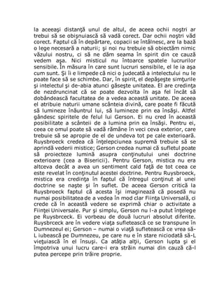 la aceeaşi distanţă unul de altul, de aceea ochii noştri ar
trebui să se obişnuiască să vadă corect. Dar ochii noştri văd
corect. Faptul că în depărtare, copacii se întâlnesc, are la bază
o lege necesară a naturii; şi noi nu trebuie să obiectăm nimic
văzului nostru, ci să ne dăm seama în spirit din ce cauză
vedem aşa. Nici misticul nu întoarce spatele lucrurilor
sensibile. În măsura în care sunt lucruri sensibile, el le ia aşa
cum sunt. Şi îi e limpede că nici o judecată a intelectului nu le
poate face să se schimbe. Dar, în spirit, el depăşeşte simţurile
şi intelectul şi de-abia atunci găseşte unitatea. El are credinţa
de nezdruncinat că se poate dezvolta în aşa fel încât să
dobândească facultatea de a vedea această unitate. De aceea
el atribuie naturii umane scânteia divină, care poate fi făcută
să lumineze înăuntrul lui, să lumineze prin ea însăşi. Altfel
gândesc spiritele de felul lui Gerson. Ei nu cred în această
posibilitate a scânteii de a lumina prin ea însăşi. Pentru ei,
ceea ce omul poate să vadă rămâne în veci ceva exterior, care
trebuie să se apropie de el de undeva tot pe cale exterioară.
Ruysbroeck credea că înţelepciunea supremă trebuie să se
aprindă vederii mistice; Gerson credea numai că sufletul poate
să proiecteze lumină asupra conţinutului unei doctrine
exterioare (cea a Bisericii). Pentru Gerson, mistica nu era
altceva decât a avea un sentiment cald faţă de tot ceea ce
este revelat în conţinutul acestei doctrine. Pentru Ruysbroeck,
mistica era credinţa în faptul că întregul conţinut al unei
doctrine se naşte şi în suflet. De aceea Gerson critică la
Ruysbroeck faptul că acesta îşi imaginează că posedă nu
numai posibilitatea de a vedea în mod clar Fiinţa Universală, ci
crede că în această vedere se exprimă chiar o activitate a
Fiinţei Universale. Pur şi simplu, Gerson nu l-a putut înţelege
pe Ruysbrceck. Ei vorbeau de două lucruri absolut diferite.
Ruysbrceck are în vedere viaţa sufletească ce se transpune în
Dumnezeul ei; Gerson – numai o viaţă sufletească ce vrea să-
L iubească pe Dumnezeu, pe care nu e în stare niciodată să-L
vieţuiască în el însuşi. Ca atâţia alţii, Gerson lupta şi el
împotriva unui lucru care-i era străin numai din cauză că-l
putea percepe prin trăire proprie.
 