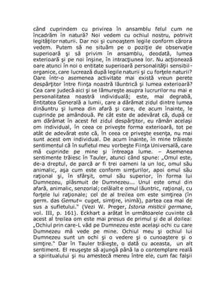 când cuprindem cu privirea în ansamblu felul cum ne
încadrăm în natură? Noi vedem cu ochiul nostru, potrivit
legităţilor naturii. Dar noi şi cunoaştem legile conform cărora
vedem. Putem să ne situăm pe o poziţie de observaţie
superioară şi să privim în ansamblu, deodată, lumea
exterioară şi pe noi înşine, în intracţiunea lor. Nu acţionează
oare atunci în noi o entitate superioară personalităţii sensibil-
organice, care lucrează după legile naturii şi cu forţele naturii?
Oare într-o asemenea activitate mai există vreun perete
despărţitor între fiinţa noastră lăuntrică şi lumea exterioară?
Cea care judecă aici şi se lămureşte asupra lucrurilor nu mai e
personalitatea noastră individuală; este, mai degrabă,
Entitatea Generală a lumii, care a dărâmat zidul dintre lumea
dinăuntru şi lumea din afară şi care, de acum înainte, le
cuprinde pe amândouă. Pe cât este de adevărat că, după ce
am dărâmat în acest fel zidul despărţitor, eu rămân acelaşi
om individual, în ceea ce priveşte forma exterioară, tot pe
atât de adevărat este că, în ceea ce priveşte esenţa, nu mai
sunt acest om individual. De acum înainte, în mine trăieste
sentimentul că în sufletul meu vorbeşte Fiinţa Universală, care
mă cuprinde pe mine şi întreaga lume. – Asemenea
sentimente trăiesc în Tauler, atunci când spune: „Omul este,
de-a dreptul, de parcă ar fi trei oameni la un loc, omul său
animalic, aşa cum este conform simţurilor, apoi omul său
raţional şi, în sfârşit, omul său superior, în forma lui
Dumnezeu, plăsmuit de Dumnezeu... Unul este omul din
afară, animalic, senzorial; celălalt e omul lăuntric, raţional, cu
forţele lui raţionale; cel de al treilea om este simţirea (în
germ. das Gemut= cuget, simţire, inimă), partea cea mai de
sus a sufletului.“ (Vezi W. Preger, Istoria misticii germane,
vol. III, p. 161). Eckhart a arătat în următoarele cuvinte că
acest al treilea om este mai presus de primul şi de al doilea:
„Ochiul prin care-L văd pe Dumnezeu este acelaşi ochi cu care
Dumnezeu mă vede pe mine. Ochiul meu şi ochiul lui
Dumnezeu sunt un ochi şi o vedere şi o cunoaştere şi o
simţire.“ Dar în Tauler trăieşte, o dată cu aceasta, un alt
sentiment. El reuşeşte să ajungă până la o contemplare reală
a spiritualului şi nu amestecă mereu între ele, cum fac falşii
 