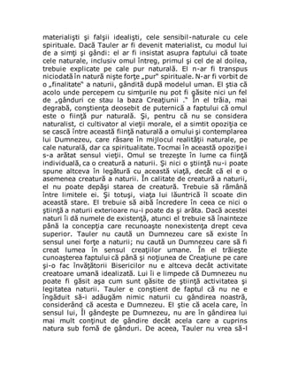 materialişti şi falşii idealişti, cele sensibil-naturale cu cele
spirituale. Dacă Tauler ar fi devenit materialist, cu modul lui
de a simţi şi gândi: el ar fi insistat asupra faptului că toate
cele naturale, inclusiv omul întreg, primul şi cel de al doilea,
trebuie explicate pe cale pur naturală. El n-ar fi transpus
niciodată în natură nişte forţe „pur“ spirituale. N-ar fi vorbit de
o „finalitate“ a naturii, gândită după modelul uman. El ştia că
acolo unde percepem cu simţurile nu pot fi găsite nici un fel
de „gânduri ce stau la baza Creaţiunii .“ În el trăia, mai
degrabă, conştienţa deosebit de puternică a faptului că omul
este o fiinţă pur naturală. Şi, pentru că nu se considera
naturalist, ci cultivator al vieţii morale, el a simtit opoziţia ce
se cască între această fiinţă naturală a omului şi contemplarea
lui Dumnezeu, care răsare în mijlocul realităţii naturale, pe
cale naturală, dar ca spiritualitate. Tocmai în această opoziţie i
s-a arătat sensul vieţii. Omul se trezeşte în lume ca fiinţă
individuală, ca o creatură a naturii. Şi nici o ştiinţă nu-i poate
spune altceva în legătură cu această viaţă, decât că el e o
asemenea creatură a naturii. În calitate de creatură a naturii,
el nu poate depăşi starea de creatură. Trebuie să rămână
între limitele ei. Şi totuşi, viaţa lui lăuntrică îl scoate din
această stare. El trebuie să aibă încredere în ceea ce nici o
ştiinţă a naturii exterioare nu-i poate da şi arăta. Dacă acestei
naturi îi dă numele de existenţă, atunci el trebuie să înainteze
până la concepţia care recunoaşte nonexistenţa drept ceva
superior. Tauler nu caută un Dumnezeu care să existe în
sensul unei forţe a naturii; nu caută un Dumnezeu care să fi
creat lumea în sensul creaţiilor umane. În el trăieşte
cunoaşterea faptului că până şi noţiunea de Creaţiune pe care
şi-o fac învăţătorii Bisericilor nu e altceva decât activitate
creatoare umană idealizată. Lui îi e limpede că Dumnezeu nu
poate fi găsit aşa cum sunt găsite de ştiinţă activitatea şi
legitatea naturii. Tauler e conştient de faptul că nu ne e
îngăduit să-i adăugăm nimic naturii cu gândirea noastră,
considerând că acesta e Dumnezeu. El ştie că acela care, în
sensul lui, Îl gândeşte pe Dumnezeu, nu are în gândirea lui
mai mult conţinut de gândire decât acela care a cuprins
natura sub fomă de gânduri. De aceea, Tauler nu vrea să-l
 