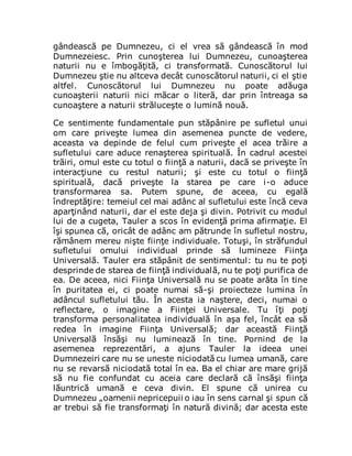 gândească pe Dumnezeu, ci el vrea să gândească în mod
Dumnezeiesc. Prin cunoşterea lui Dumnezeu, cunoaşterea
naturii nu e îmbogăţită, ci transformată. Cunoscătorul lui
Dumnezeu ştie nu altceva decât cunoscătorul naturii, ci el ştie
altfel. Cunoscătorul lui Dumnezeu nu poate adăuga
cunoaşterii naturii nici măcar o literă, dar prin întreaga sa
cunoaştere a naturii străluceşte o lumină nouă.
Ce sentimente fundamentale pun stăpânire pe sufletul unui
om care priveşte lumea din asemenea puncte de vedere,
aceasta va depinde de felul cum priveşte el acea trăire a
sufletului care aduce renaşterea spirituală. În cadrul acestei
trăiri, omul este cu totul o fiinţă a naturii, dacă se priveşte în
interacţiune cu restul naturii; şi este cu totul o fiinţă
spirituală, dacă priveşte la starea pe care i-o aduce
transformarea sa. Putem spune, de aceea, cu egală
îndreptăţire: temeiul cel mai adânc al sufletului este încă ceva
aparţinând naturii, dar el este deja şi divin. Potrivit cu modul
lui de a cugeta, Tauler a scos în evidenţă prima afirmaţie. El
îşi spunea că, oricât de adânc am pătrunde în sufletul nostru,
rămânem mereu nişte fiinţe individuale. Totuşi, în străfundul
sufletului omului individual prinde să lumineze Fiinţa
Universală. Tauler era stăpânit de sentimentul: tu nu te poţi
desprinde de starea de fiinţă individuală, nu te poţi purifica de
ea. De aceea, nici Fiinţa Universală nu se poate arăta în tine
în puritatea ei, ci poate numai să-şi proiecteze lumina în
adâncul sufletului tău. În acesta ia naştere, deci, numai o
reflectare, o imagine a Fiinţei Universale. Tu îţi poţi
transforma personalitatea individuală în aşa fel, încât ea să
redea în imagine Fiinţa Universală; dar această Fiinţă
Universală însăşi nu luminează în tine. Pornind de la
asemenea reprezentări, a ajuns Tauler la ideea unei
Dumnezeiri care nu se uneste niciodată cu lumea umană, care
nu se revarsă niciodată total în ea. Ba el chiar are mare grijă
să nu fie confundat cu aceia care declară că însăşi fiinţa
lăuntrică umană e ceva divin. El spune că unirea cu
Dumnezeu „oamenii nepricepuii o iau în sens carnal şi spun că
ar trebui să fie transformaţi în natură divină; dar acesta este
 