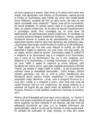un lucru greşit şi o erezie. Căci chiar şi în cazul unirii celei mai
înalte, mai apropiate, mai intime, cu Dumnezeu, natura divină
şi Fiinţa lui Dumnezeu este înaltă, ba chiar mai înaltă decât
orice înălţime; aceasta dă într-un abis divin, de care nu are
parte niciodată vreo creatură.“ Tauler vrea să fie considerat,
pe bună dreptate, în sensul epocii sale şi în sensul preoţiei
sale, un catolic credincios. El nu ţine să opună Creştinismului
o concepţie nouă. Prin concepţia sa, el vrea doar să
adâncească, să spiritualizeze acest Creştinism. El vorbeşte ca
un preot evlavios despre conţinutul Scripturii. Totuşi, această
Scriptură devine în lumea sa de reprezentare un mijloc de
exprimare pentru trăirile cele mai lăuntrice ale sufletului său.
„Dumnezeu face toate lucrările sale în suflet şi le dă sufletului,
şi Tatăl naşte pe Fiul său unul născut în suflet, pe cât de
adevărat îl naşte în veşnicie, nici mai mult, nici mai puţin. Ce
se naşte, atunci când se spune: Dumnezeu naşte în suflet? E
o alegorie a lui Dumnezeu sau e o imagine a lui Dumnezeu
sau e ceva al lui Dumnezeu? Nu, nu e nici imagine, nici
alegorie a lui Dumnezeu, ci acelaşi Dumnezeu şi acelaşi Fiu,
pe care Tatăl îl naşte în veşnicie şi nimic altceva, căci
Cuvântul de iubire divin, care este cealaltă persoană a Sfintei
Treimi, pe acesta îl naşte Tatăl în suflet... şi de la acesta are
sufletul mare şi deosebită demnitate.“ (Vezi Preger, Istoria
misticii germane, vol. III, p. 219 şi urm). Naraţiunile din
Scriptură devin pentru Tauler veşmântul în care îmbracă
procesele vieţii lăuntrice: „Irod, care a prigonit Pruncul şi a
vrut să-L ucidă, e o imagine a lumii, care încă mai vrea să
ucidă Pruncul într-un om credincios, de aceea trebuie şi e
necesar să fugim de ea, dacă vrem să păstrăm viu în noi
Pruncul, Pruncul e însă sufletul credincios iluminat al oricărui
om.“
Pentru că-şi îndreaptă privirea spre omul natural, lui Tauler îi
pare mai puţin important să spună ce se întâmplă atunci când
omul superior îşi face intrarea în cel natural, cât mai mult să
găsească drumurile pe care s-o ia forţele inferioare ale
personalităţii, dacă e ca ele să fie trecute în viaţa superioară.
În calitate de cultivator al vieţii morale, el vrea să-i arate
 