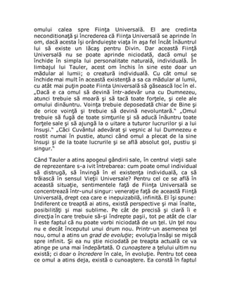 omului calea spre Fiinţa Universală. El are credinta
neconditionaţă şi încrederea că Fiinţa Universală se aprinde în
om, dacă acesta îşi orânduieşte viaţa în aşa fel încât înăuntrul
lui să existe un lăcaş pentru Divin. Dar această Fiinţă
Universală nu se poate aprinde niciodată, dacă omul se
închide în simpla lui personalitate naturală, individuală. În
limbajul lui Tauler, acest om închis în sine este doar un
mădular al lumii; o creatură individuală. Cu cât omul se
închide mai mult în această existenţă a sa ca mădular al lumii,
cu atât mai puţin poate Fiinta Universală să găsească loc în el.
„Dacă e ca omul să devină într-adevăr una cu Dumnezeu,
atunci trebuie să moară şi să tacă toate forţele, şi cele ale
omului dinăuntru. Voinţa trebuie deposedată chiar de Bine şi
de orice voinţă şi trebuie să devină nevoluntară.“ „Omul
trebuie să fugă de toate simţurile şi să aducă înăuntru toate
forţele sale şi să ajungă la o uitare a tuturor lucrurilor şi a lui
însuşi.“ „Căci Cuvântul adevărat şi veşnic al lui Dumnezeu e
rostit numai în pustie, atunci când omul a plecat de la sine
însuşi şi de la toate lucrurile şi se află absolut gol, pustiu şi
singur.“
Când Tauler a atins apogeul gândirii sale, în centrul vieţii sale
de reprezentare s-a ivit întrebarea: cum poate omul individual
să distrugă, să învingă în el existenţa individuală, ca să
trăiască în sensul Vieţii Universale? Pentru cel ce se află în
această situaţie, sentimentele faţă de Fiinţa Universală se
concentrează într-unul singur: veneraţie faţă de această Fiinţă
Universală, drept cea care e inepuizabilă, infinită. El îşi spune:
Indiferent ce treaptă ai atins, există perspective şi mai înalte,
posibilităţi şi mai sublime. Pe cât de precisă şi clară îi e
direcţia în care trebuie să-şi îndrepte paşii, tot pe atât de clar
îi este faptul că nu poate vorbi niciodată de un ţel. Un ţel nou
nu e decât începutul unui drum nou. Printr-un asemenea ţel
nou, omul a atins un grad de evoluţie; evoluţia însăşi se mişcă
spre infinit. Şi ea nu ştie niciodată pe treapta actuală ce va
atinge pe una mai îndepărtată. O cunoaştere a ţelului ultim nu
există; ci doar o încredere în cale, în evoluţie. Pentru tot ceea
ce omul a atins deja, există o cunoaştere. Ea constă în faptul
 