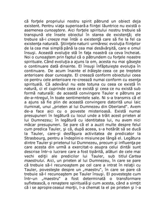 că forţele propriului nostru spirit pătrund un obiect deja
existent. Pentru viaţa superioară a fiinţei lăuntrice nu există o
asemenea cunoaştere. Aici forţele spiritului nostru trebuie să
transpună ele însele obiectul în starea de existenţă; ele
trebuie să-i creeze mai întâi o existenţă care să fie la fel ca
existenţa naturală. Ştiinţele naturii urmăresc evoluţia fiinţelor
de la cea mai simplă până la cea mai desăvârşită, care e omul
însuşi. Această evoluţie stă în faţa noastră ca ceva încheiat.
Noi o cunoaştem prin faptul că o pătrundem cu forţele noastre
spirituale. Când evoluţia a ajuns la om, acesta nu mai găseşte
o continuare dată dinainte. El însuşi înfăptuieşte evoluţia în
continuare. De acum înainte el trăieşte ceea ce pe treptele
anterioare doar cunoaşte. El creează conform obiectului ceea
ce pentru cele anterioare re-creează numai conform cu esenţa
spirituală. Că adevărul nu este totuna cu ceea ce există în
natură, ci el cuprinde ceea ce există şi ceea ce nu există sub
formă naturală: de această convingere Tauler e pătruns pe
de-a-ntregul, în toate sentimentele sale. Ni s-a transmis că el
a ajuns să fie plin de această convingere datorită unui laic
iluminat, unui „prieten al lui Dumnezeu din Oberland“. Avem
de-a face aici cu o poveste misterioasă. Există numai
presupuneri în legătură cu locul unde a trăit acest prieten al
lui Dumnezeu; în legătură cu identitatea lui, nu avem nici
măcar presupuneri. Se pare că el a auzit multe despre felul
cum predica Tauler, şi că, după aceea, s-a hotărât să se ducă
la Tauler, care-şi desfăşura activitatea de predicator la
Strasbourg, pentru a îndeplini o misiune pe lângă el. Legătura
dintre Tauler şi prietenul lui Dumnezeu, precum şi influenţa pe
care acesta din urmă a exercitat-o asupra celui dintâi sunt
descrise într-o lucrare care a fost tipărită, alături de cele mai
vechi ediţii ale predicilor lui Tauler, sub titlul Cartea
maestrului. Aici, un prieten al lui Dumnezeu, în care se pare
că trebuie să-l recunoaştem pe cel care a intrat în relaţii cu
Tauler, povesteşte despre un „maestru“, în care se pare că
trebuie să-l recunoaştem pe Tauler însuşi. El povesteşte cum
într-un „maestru“ a fost determinată o transformare
sufletească, o renaştere spirituală şi cum acesta, când a simţit
că i se apropie ceasul morţii, l-a chemat la el pe prieten şi l-a
 