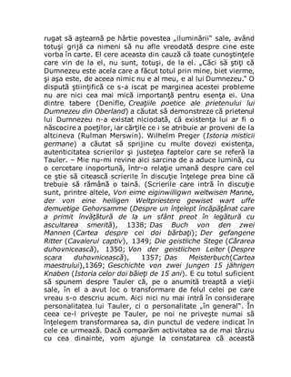 rugat să aştearnă pe hârtie povestea „iluminării“ sale, având
totuşi grijă ca nimeni să nu afle vreodată despre cine este
vorba în carte. El cere aceasta din cauză că toate cunoştinţele
care vin de la el, nu sunt, totuşi, de la el. „Căci să ştiţi că
Dumnezeu este acela care a făcut totul prin mine, biet vierme,
şi aşa este, de aceea nimic nu e al meu, e al lui Dumnezeu.“ O
dispută ştiinţifică ce s-a iscat pe marginea acestei probleme
nu are nici cea mai mică importanţă pentru esenţa ei. Una
dintre tabere (Denifle, Creaţiile poetice ale prietenului lui
Dumnezeu din Oberland) a căutat să demonstreze că prietenul
lui Dumnezeu n-a existat niciodată, că existenţa lui ar fi o
născocire a poeţilor, iar cărţile ce i se atribuie ar proveni de la
altcineva (Rulman Merswin). Wilhelm Preger (Istoria misticii
germane) a căutat să sprijine cu multe dovezi existenţa,
autenticitatea scrierilor şi justeţea faptelor care se referă la
Tauler. – Mie nu-mi revine aici sarcina de a aduce lumină, cu
o cercetare inoportună, într-o relaţie umană despre care cel
ce ştie să citească scrierile în discuţie înţelege prea bine că
trebuie să rămână o taină. (Scrierile care intră în discuţie
sunt, printre altele, Von eime eiginwilligwn weltwisen Manne,
der von eine heiligen Weltpriestere gewiset wart uffe
demuetige Gehorsamme (Despre un înţelept încăpăţânat care
a primit învăţătură de la un sfânt preot în legătură cu
ascultarea smerită), 1338; Das Buch von den zwei
Mannen (Cartea despre cei doi bărbaţi); Der gefangene
Ritter (Cavalerul captiv), 1349; Die geistliche Stege (Cărarea
duhovnicească), 1350; Von der geistlichen Leiter (Despre
scara duhovnicească), 1357; Das Meisterbuch(Cartea
maestrului),1369; Geschichte von zwei jungen 15 jährigen
Knaben (Istoria celor doi băieţi de 15 ani). E cu totul suficient
să spunem despre Tauler că, pe o anumită treaptă a vieţii
sale, în el a avut loc o transformare de felul celei pe care
vreau s-o descriu acum. Aici nici nu mai intră în considerare
personalitatea lui Tauler, ci o personalitate „în general“. În
ceea ce-l priveşte pe Tauler, pe noi ne priveşte numai să
înţelegem transformarea sa, din punctul de vedere indicat în
cele ce urmează. Dacă comparăm activitatea sa de mai târziu
cu cea dinainte, vom ajunge la constatarea că această
 