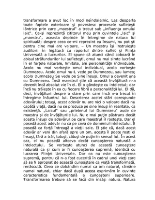 transformare a avut loc în mod neîndoielnic. Las deoparte
toate faptele exterioare şi povestesc procesele sufleteşti
lăntrice prin care „maestrul“ a trecut sub „influenţa omului
laic“. Ce-şi reprezintă cititorul meu prin cuvintele „laic“ şi
„maestru“, aceasta depinde în întregime de natura lui
spirituală; despre ceea ce-mi reprezint eu însumi, nu pot şti
pentru cine mai are valoare. – Un maestru îşi instruieşte
auditorii în legătură cu raportul dintre suflet şi Fiinţa
Universală a lucrurilor. El spune că atunci când coboară în
abisul străfundurilor lui sufleteşti, omul nu mai simte lucrând
în el forţele naturale, limitate, ale personalităţii individuale.
Acolo nu mai vorbeşte omul individual, acolo vorbeşte
Dumnezeu. Acolo omul nu-L vede pe Dumnezeu, sau lumea;
acolo Dumnezeu Se vede pe Sine însuşi. Omul a devenit una
cu Dumnezeu. Însă maestrul ştie că această învăţătură n-a
devenit încă absolut vie în el. El o gândeşte cu intelectul; dar
încă nu trăieşte în ea cu fiecare fibră a personalităţii lui. El dă,
deci, învăţături despre o stare prin care încă n-a trecut în
întregime înăuntrul lui. Descrierea acelei stări corespunde
adevărului; totuşi, acest adevăr nu are nici o valoare dacă nu
capătă viaţă, dacă nu se produce pe sine însuşi în realitate, ca
existenţă. „Laicul“ sau „prietenul lui Dumnezeu“ aude de
maestru şi de învăţăturile lui. Nu e mai puţin păstruns decât
acesta însuşi de adevărul pe care maestrul îl rosteşte. Dar el
posedă acest adevăr nu ca pe ceva de domeniul intelectului. Îl
posedă ca forţă întreagă a vieţii sale. El ştie că, dacă acest
adevăr ar veni din afară spre un om, acesta îl poate rosti el
însuşi, fără a trăi, totuşi, câtuşi de puţin în sensul lui. În acest
caz, el nu posedă altceva decât cunoaşterea naturală a
intelectului. Se vorbeşte atunci de această cunoaştere
naturală ca şi cum ar fi cunoaşterea supremă, identică cu
lucrarea Fiinţei Universale. Dar ea nu este cunoaşterea
supremă, pentru că n-a fost cucerită în cadrul unei vieţi care
să se fi apropiat de această cunoaştere ca viaţă transformată,
renăscută. Ceea ce dobândim numai ca om natural, rămâne
numai natural, chiar dacă după aceea exprimăm în cuvinte
caracteristica fundamentală a cunoaşterii superioare.
Transformarea trebuie să se facă din însăşi natura. Natura
 