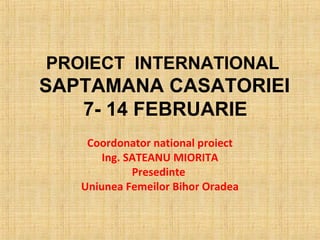 PROIECT INTERNATIONAL
SAPTAMANA CASATORIEI
   7- 14 FEBRUARIE
    Coordonator national proiect
       Ing. SATEANU MIORITA
             Presedinte
   Uniunea Femeilor Bihor Oradea
 