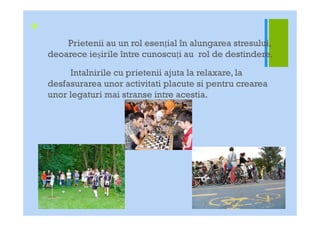 +
        Prietenii au un rol esenŃial în alungarea stresului,
    deoarece ieşirile între cunoscuŃi au rol de destindere.

         Intalnirile cu prietenii ajuta la relaxare, la
    desfasurarea unor activitati placute si pentru crearea
    unor legaturi mai stranse intre acestia.
 