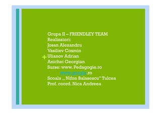 Grupa II – FRIENDLEY TEAM
    Realizatori:
    Josan Alexandru
    Vasiliev Cosmin
+   Ulianov Adrian
    Anichei Georgian
    Surse: www. Pedagogie.ro
           www.google.ro
    Scoala ,, Nifon Balasescu’’ Tulcea
    Prof. coord. Nica Andreea
 