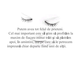 Putem avea tot felul de prieteni.
Cel mai important este să ştim să profităm la
maxim de fiecare minut trăit şi să păstrăm
apoi, în amintire, ore pe care să le petrecem
impreună chiar departe fiind unii de alţii.
 