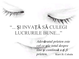 “... ŞI INVAŢĂ SĂ CULEGI
LUCRURILE BUNE...”
Adevăratul prieten este
cel ce ştie totul despre
tine şi continuă a-ţi fi
prieten. Kurt D. Cobain
 