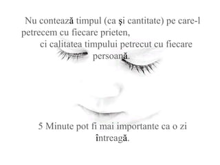 Nu contează timpul (ca şi cantitate) pe care-l
petrecem cu fiecare prieten,
ci calitatea timpului petrecut cu fiecare
persoană.
5 Minute pot fi mai importante ca o zi
întreagă.
 