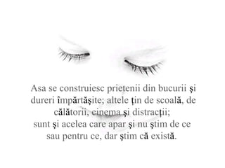 Asa se construiesc prietenii din bucurii şi
dureri împărtăşite; altele ţin de scoală, de
călătorii, cinema şi distracţii;
sunt şi acelea care apar şi nu ştim de ce
sau pentru ce, dar ştim că există.
 