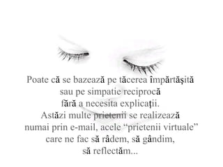Poate că se bazează pe tăcerea împărtăşită
sau pe simpatie reciprocă
fără a necesita explicaţii.
Astăzi multe prietenii se realizează
numai prin e-mail, acele “prietenii virtuale”
care ne fac să râdem, să gândim,
să reflectăm...
 