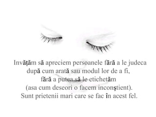 Invăţăm să apreciem persoanele fără a le judeca
după cum arată sau modul lor de a fi,
fără a putea să le etichetăm
(asa cum deseori o facem inconştient).
Sunt prietenii mari care se fac în acest fel.
 