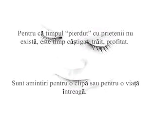 Pentru că timpul “pierdut” cu prietenii nu
există, este timp câştigat, trăit, profitat.
Sunt amintiri pentru o clipă sau pentru o viaţă
întreagă.
 