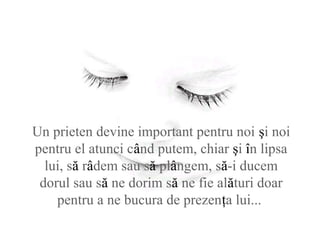 Un prieten devine important pentru noi şi noi
pentru el atunci când putem, chiar şi în lipsa
lui, să râdem sau să plângem, să-i ducem
dorul sau să ne dorim să ne fie alături doar
pentru a ne bucura de prezenţa lui...
 