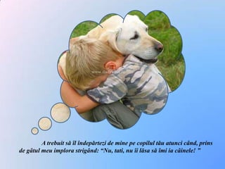 	A trebuit să îl îndepărtezi de mine pe copilul tău atunci când, prins de gâtul meu implora strigând: “Nu, tati, nu îi lăsa să îmi ia câinele! ”