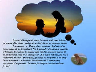 Treptat, ai început să petreci tot mai mult timp la locul de muncă şi în afara casei pentru că îţi căutai un partener uman. 	Te aşteptam cu răbdare şi te consolam când veneai cu inima zdrobită de dezamăgiri. Nu ți-am judecat niciodată deciziile şi ţopăiam de bucurie de fiecare dată când te întorceai acasă. Şi m-am bucurat când te-ai îndrăgostit…Ea, acum soţia ta, nu este o “iubitoare de câini” (nu îi plac), şi totuşi eu am primit-o cu drag în casa noastră. Am încercat întotdeauna să îi demonstrez afecţiunea şi supunerea. Eu eram fericit pentru că vă vedeam fericiţi. 