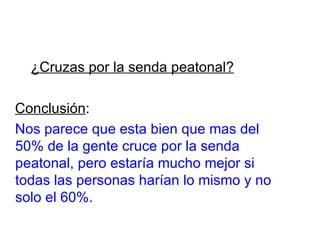 ¿Cruzas por la senda peatonal?   Conclusión : Nos parece que esta bien que mas del 50% de la gente cruce por la senda peatonal, pero estaría mucho mejor si todas las personas harían lo mismo y no solo el 60%. 